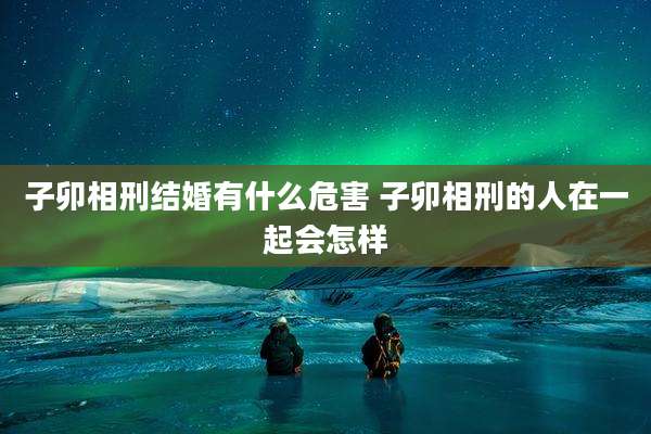 子卯相刑结婚有什么危害 子卯相刑的人在一起会怎样