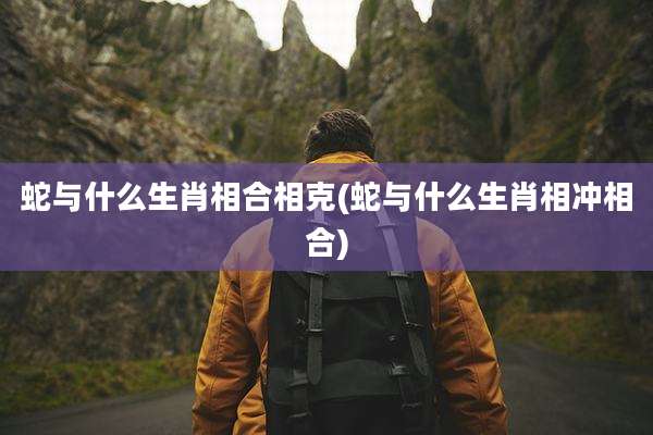 蛇与什么生肖相合相克(蛇与什么生肖相冲相合)