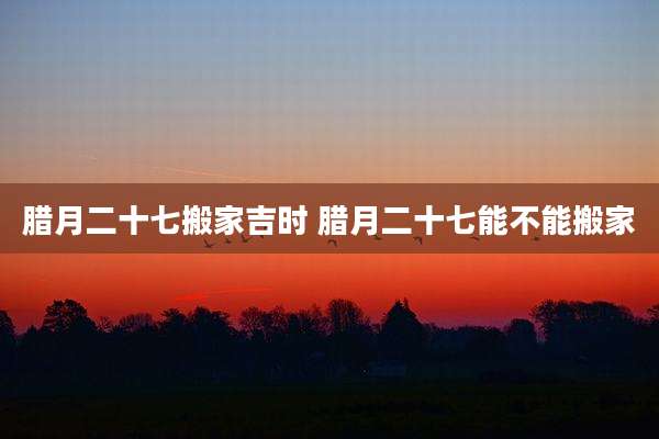 腊月二十七搬家吉时 腊月二十七能不能搬家