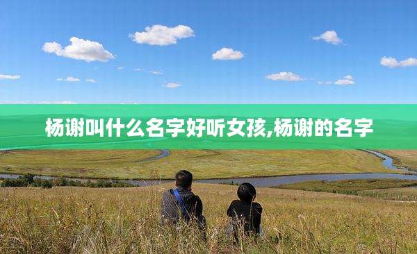 杨谢叫什么名字好听女孩,杨谢的名字