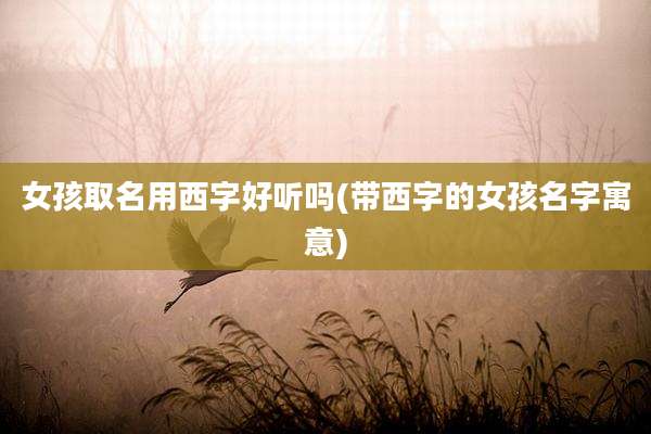 女孩取名用西字好听吗(带西字的女孩名字寓意)