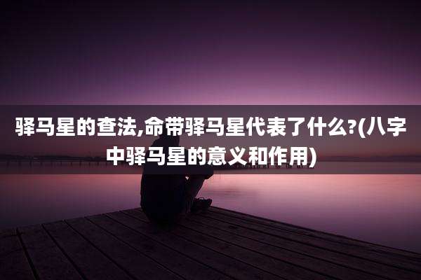 驿马星的查法,命带驿马星代表了什么?(八字中驿马星的意义和作用)