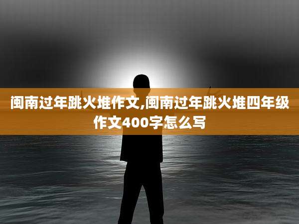 闽南过年跳火堆作文,闽南过年跳火堆四年级作文400字怎么写