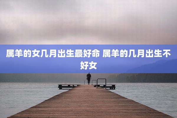 属羊的女几月出生最好命 属羊的几月出生不好女