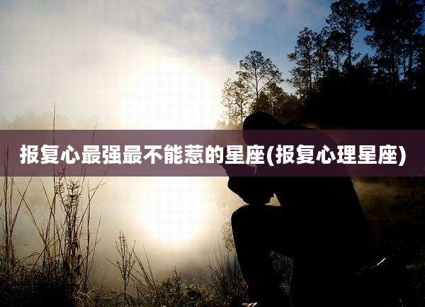 报复心最强最不能惹的星座(报复心理星座)
