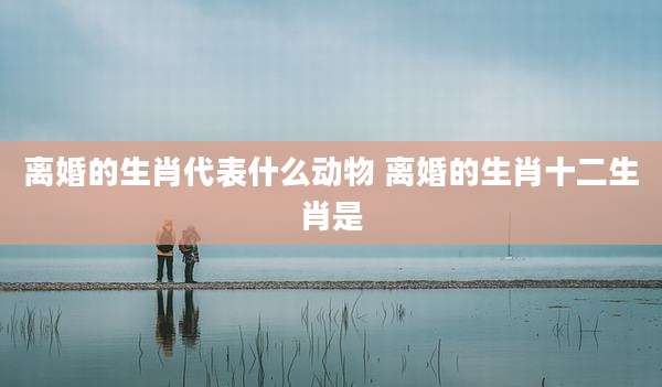 离婚的生肖代表什么动物 离婚的生肖十二生肖是