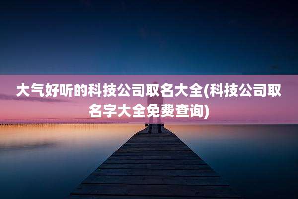 大气好听的科技公司取名大全(科技公司取名字大全免费查询)