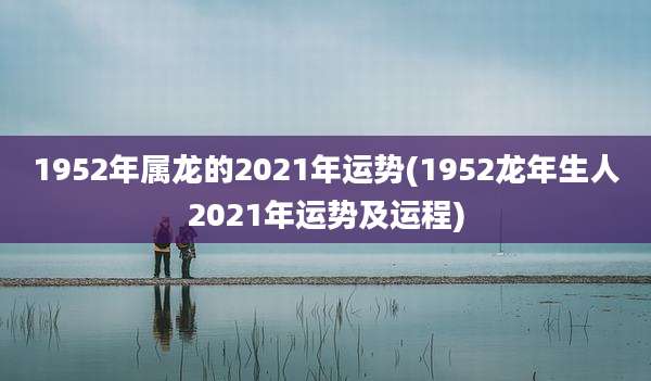 1952年属龙的2021年运势(1952龙年生人2021年运势及运程)