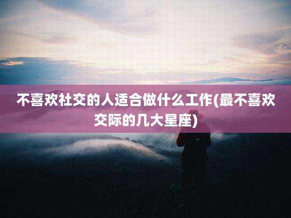 不喜欢社交的人适合做什么工作(最不喜欢交际的几大星座)