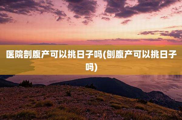 医院剖腹产可以挑日子吗(刨腹产可以挑日子吗)