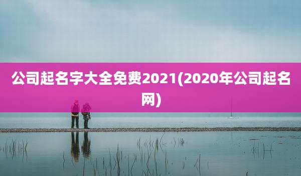 公司起名字大全免费2021(2020年公司起名网)