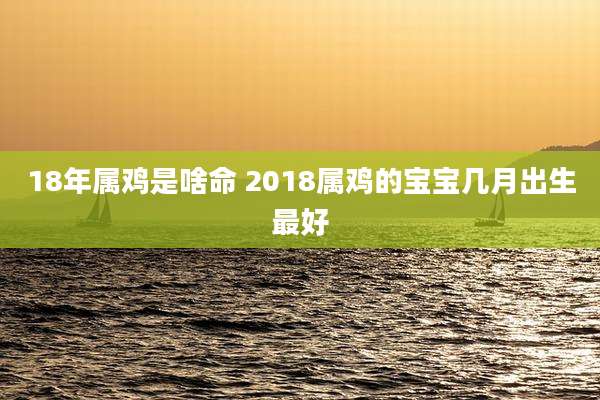 18年属鸡是啥命 2018属鸡的宝宝几月出生最好