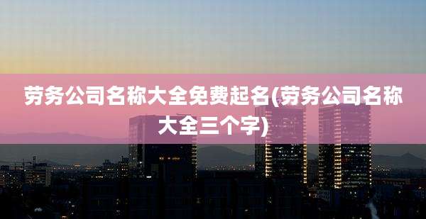 劳务公司名称大全免费起名(劳务公司名称大全三个字)