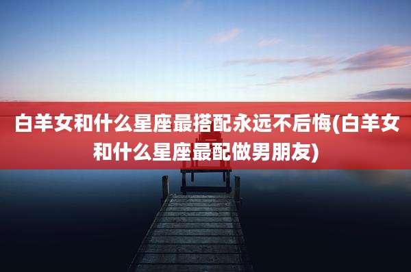 白羊女和什么星座最搭配永远不后悔(白羊女和什么星座最配做男朋友)