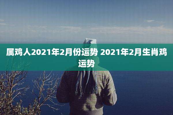 属鸡人2021年2月份运势 2021年2月生肖鸡运势