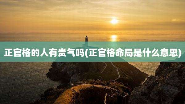 正官格的人有贵气吗(正官格命局是什么意思)