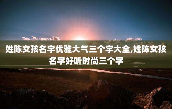 姓陈女孩名字优雅大气三个字大全,姓陈女孩名字好听时尚三个字