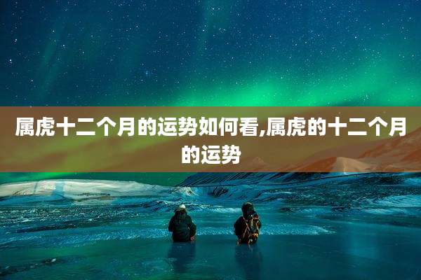 属虎十二个月的运势如何看,属虎的十二个月的运势