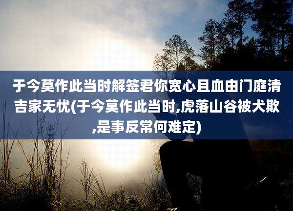 于今莫作此当时解签君你宽心且血由门庭清吉家无忧(于今莫作此当时,虎落山谷被犬欺,是事反常何难定)