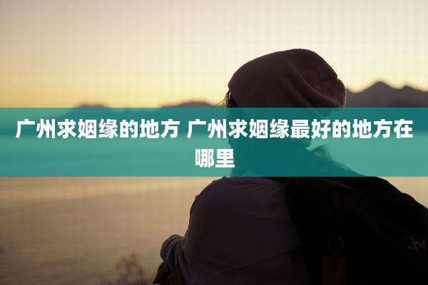 广州求姻缘的地方 广州求姻缘最好的地方在哪里