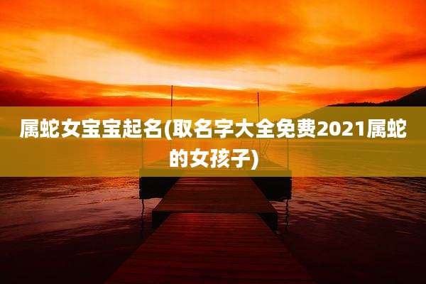 属蛇女宝宝起名(取名字大全免费2021属蛇的女孩子)