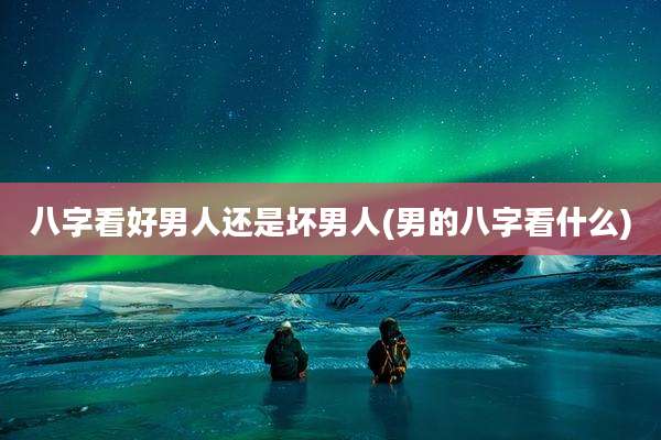 八字看好男人还是坏男人(男的八字看什么)
