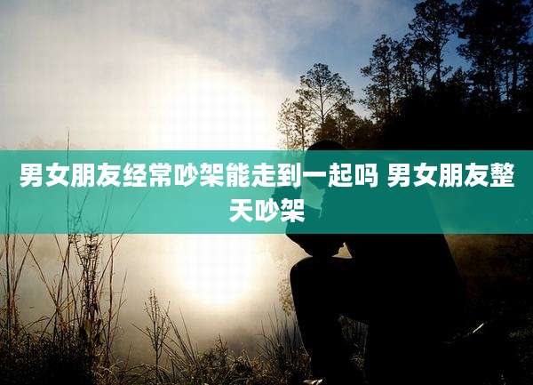 男女朋友经常吵架能走到一起吗 男女朋友整天吵架