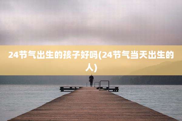 24节气出生的孩子好吗(24节气当天出生的人)