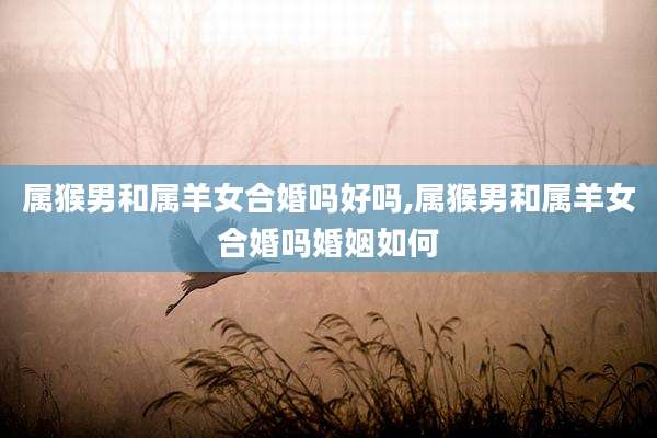 属猴男和属羊女合婚吗好吗,属猴男和属羊女合婚吗婚姻如何