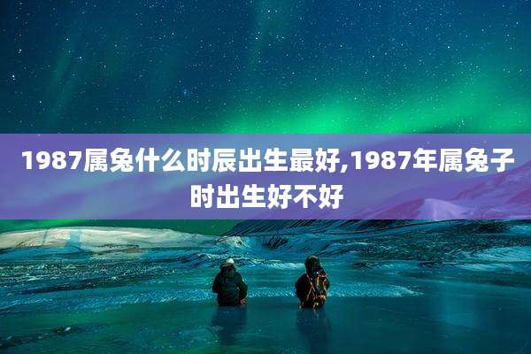 1987属兔什么时辰出生最好,1987年属兔子时出生好不好