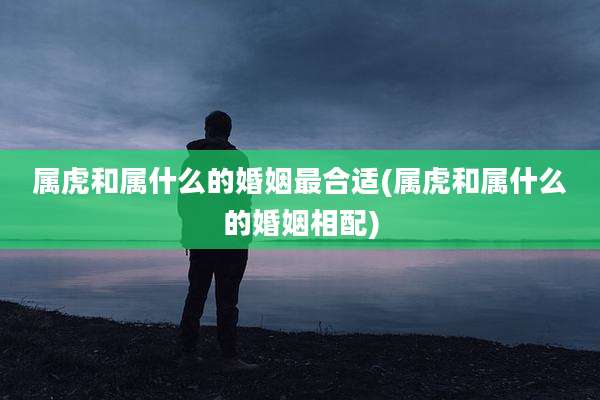 属虎和属什么的婚姻最合适(属虎和属什么的婚姻相配)