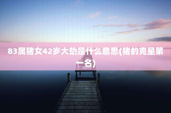 83属猪女42岁大劫是什么意思(猪的克星第一名)