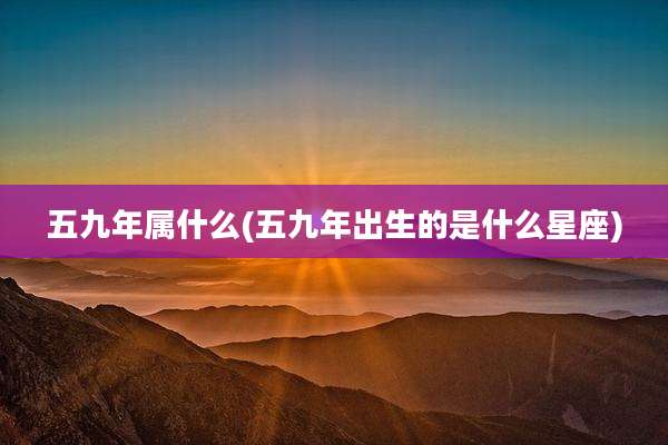 五九年属什么(五九年出生的是什么星座)