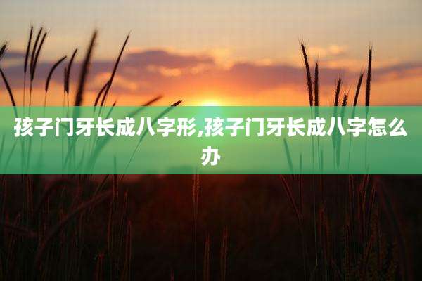 孩子门牙长成八字形,孩子门牙长成八字怎么办