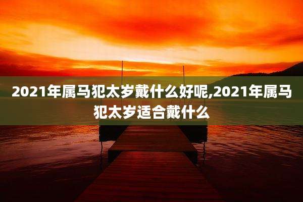 2021年属马犯太岁戴什么好呢,2021年属马犯太岁适合戴什么