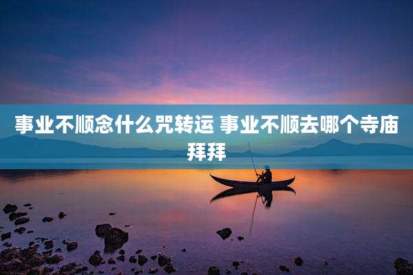 事业不顺念什么咒转运 事业不顺去哪个寺庙拜拜