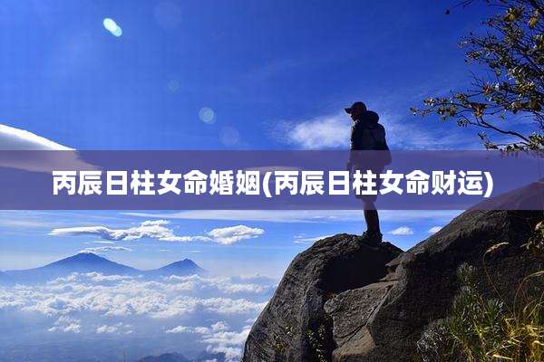 丙辰日柱女命婚姻(丙辰日柱女命财运)