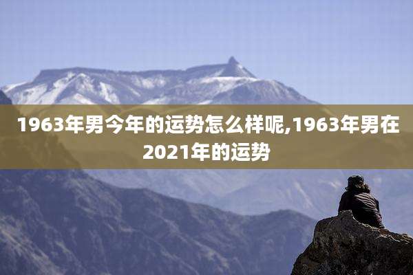 1963年男今年的运势怎么样呢,1963年男在2021年的运势
