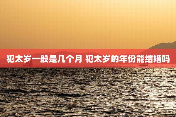 犯太岁一般是几个月 犯太岁的年份能结婚吗