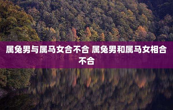 属兔男与属马女合不合 属兔男和属马女相合不合