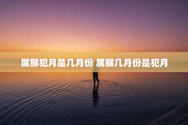 属猴犯月是几月份 属猴几月份是犯月