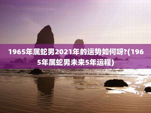 1965年属蛇男2021年的运势如何呀?(1965年属蛇男未来5年运程)