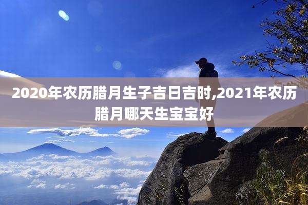 2020年农历腊月生子吉日吉时,2021年农历腊月哪天生宝宝好