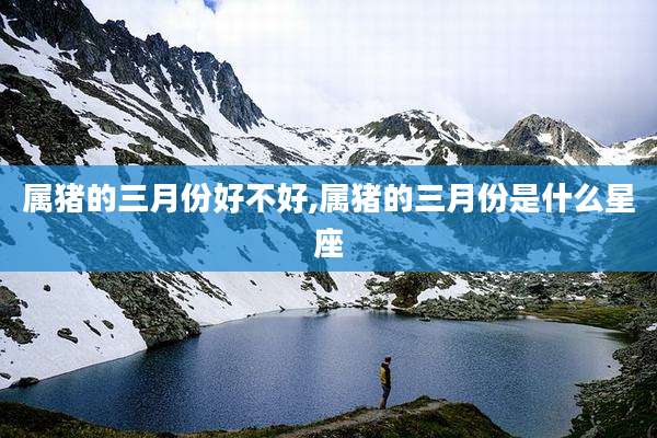属猪的三月份好不好,属猪的三月份是什么星座