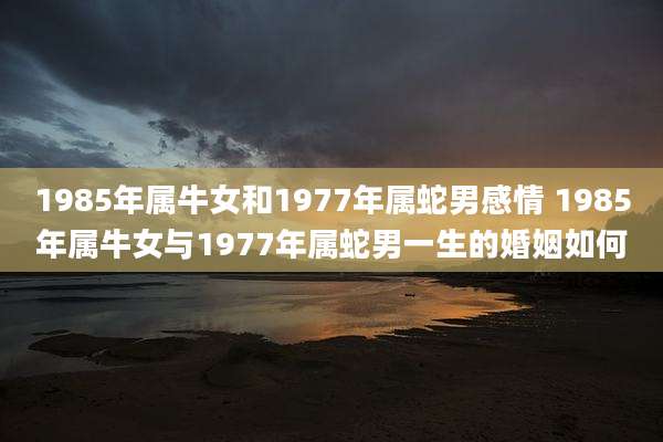 1985年属牛女和1977年属蛇男感情 1985年属牛女与1977年属蛇男一生的婚姻如何