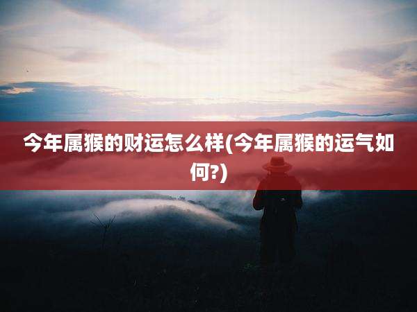 今年属猴的财运怎么样(今年属猴的运气如何?)