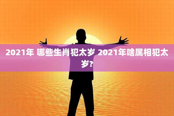 2021年 哪些生肖犯太岁 2021年啥属相犯太岁?