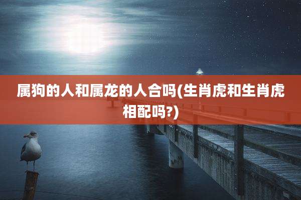 属狗的人和属龙的人合吗(生肖虎和生肖虎相配吗?)