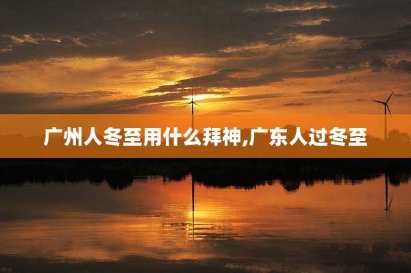 广州人冬至用什么拜神,广东人过冬至