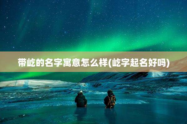 带屹的名字寓意怎么样(屹字起名好吗)